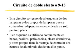 Circuito de doble efecto o 9-15 Este circuito corresponde al esquema de dos lámparas o dos grupos de lámparas que se comandan independientemente desde un solo punto o placa.  Este esquema es utilizado comúnmente en baños, pasillos, patio cocina, closet dormitorio, y otros porque tiene la ventaja de controlar dos centros de alumbrado desde un sólo punto. 
