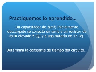 Practiquemos lo aprendido… Un capacitador de 3(mf) inicialmente descargado se conecta en serie a un resistor de 6x10 elevado 5 (Q) y a una batería de 12 (V). Determina la constante de tiempo del circuito. 