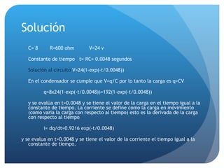 Solución C= 8  R=600 ohm   V=24 v Constante de tiempo  t= RC= 0.0048 segundos Solución al circuito  V=24(1-exp(-t/0.0048)) En el condensador se cumple que V=q/C por lo tanto la carga es q=CV q=8x24(1-exp(-t/0.0048))=192(1-exp(-t/0.0048)) y se evalúa en t=0.0048 y se tiene el valor de la carga en el tiempo igual a la constante de tiempo .  La corriente se define como la carga en movimiento (como varia la carga con respecto al tiempo) esto es la derivada de la carga con respecto al tiempo i= dq/dt=0.9216  exp(-t/0.0048) y se evalua en t=0.0048 y se tiene el valor de la corriente el tiempo igual a la constante de tiempo. 