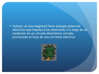 Voltaje :  es una magnitud física (energía potencial eléctrica) que impulsa a los electrones a lo largo de un conductor en un circuito electrónico cerrado, provocando el flujo de una corriente eléctrica 