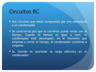 Circuitos RC Son circuitos que están compuestos por una resistencia y un condensador. Se caracteriza por que la corriente puede variar con el tiempo. Cuando el tiempo es igual a cero, el condensador está descargado, en el momento que empieza a correr el tiempo, el condensador comienza a cargarse. Su función es acumular la carga eléctrica en el condensador. 