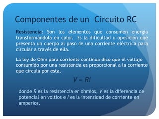 Componentes de un  Circuito RC Resistencia : Son los elementos que consumen energía transformándola en calor.  Es la dificultad u oposición que presenta un cuerpo al paso de una corriente eléctrica para circular a través de ella. La ley de Ohm para corriente continua dice que el voltaje consumido por una resistencia es proporcional a la corriente que circula por esta. V = Ri donde  R  es la resistencia en ohmios,  V  es la diferencia de potencial en voltios e  I  es la intensidad de corriente en amperios. 