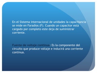 En el Sistema internacional de unidades la capacitancia se mide en Faradios (F). Cuando un capacitor está cargado por completo este deja de suministrar corriente. Fuente de voltaje continua : Es la componente del circuito que produce voltaje e inducirá una corriente continua. 