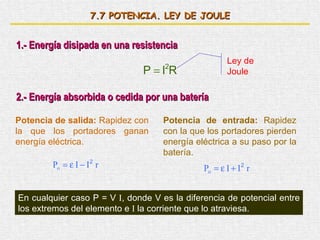 7. 7  POTENCIA. LEY DE JOULE 1.- Energía disipada en una resistencia Ley de Joule 2.- Energía absorbida o cedida por una batería Potencia de salida:  Rapidez con la que los portadores ganan energía eléctrica. Potencia de entrada:  Rapidez con la que los portadores pierden energía eléctrica a su paso por la batería. En cualquier caso P = V  I , donde V es la diferencia de potencial entre los extremos del elemento e  I  la corriente que lo atraviesa. 