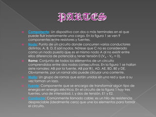    Componente: Un dispositivo con dos o más terminales en el que
    puede fluir interiormente una carga. En la figura 1 se ven 9
    componentes entre resistores y fuentes.
   Nodo: Punto de un circuito donde concurren varios conductores
    distintos. A, B, D, E son nodos. Nótese que C no es considerado
    como un nodo puesto que es el mismo nodo A al no existir entre
    ellos diferencia de potencial o tener tensión 0 (VA - VC = 0).
   Rama: Conjunto de todos los elementos de un circuito
    comprendidos entre dos nodos consecutivos. En la figura 1 se hallan
    siete ramales: AB por la fuente, AB por R1, AD, AE, BD, BE y DE.
    Obviamente, por un ramal sólo puede circular una corriente.
   Malla: Un grupo de ramas que están unidas en una red y que a su
    vez forman un lazo.
   Fuente: Componente que se encarga de transformar algún tipo de
    energía en energía eléctrica. En el circuito de la figura 1 hay tres
    fuentes, una de intensidad, I, y dos de tensión, E1 y E2.
   Conductor: Comúnmente llamado cable; es un hilo de resistencia
    despreciable (idealmente cero) que une los elementos para formar
    el circuito.
 