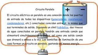 Circuito Paralelo
El circuito eléctrico en paralelo es una conexión donde los puertos
de entrada de todos los dispositivos (generadores, resistencias,
condensadores, etc.) conectados coincidan entre sí, lo mismo que
sus terminales de salida. Siguiendo un símil hidráulico, dos tinacos
de agua conectados en paralelo tendrán una entrada común que
alimentará simultáneamente a ambos, así como una salida común
que drenará a ambos a la vez. Las bombillas de iluminación de una
casa forman un circuito en paralelo, gastando así menos energía.
 