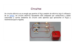 Circuitos
Un circuito eléctrico es un arreglo que permite el flujo completo de eléctrica bajo la influencia
de un voltaje. Un circuito eléctrico típicamente está compuesto por conductores y cables
conectados a ciertos elementos de circuito como aparatos (que aprovechan el flujo) y
resistencias (que lo regulan).
 