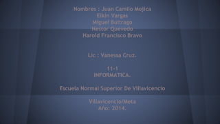 Nombres : Juan Camilo Mojica
Elkin Vargas
Miguel Buitrago
Nestor Quevedo
Harold Francisco Bravo
Lic : Vanessa Cruz.
11-1
INFORMATICA.
Escuela Normal Superior De Villavicencio
Villavicencio/Meta
Año: 2014.
 