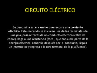 CIRCUITO ELÉCTRICO
Se denomina así el camino que recorre una corriente
eléctrica. Este recorrido se inicia en una de las terminales de
una pila, pasa a través de un conducto eléctrico (cable de
cobre), llega a una resistencia (foco), que consume parte de la
energía eléctrica; continúa después por el conducto, llega a
un interruptor y regresa a la otra terminal de la pila(fuente).
 