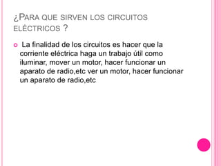 ¿PARA QUE SIRVEN LOS CIRCUITOS
ELÉCTRICOS ?
 La finalidad de los circuitos es hacer que la
corriente eléctrica haga un trabajo útil como
iluminar, mover un motor, hacer funcionar un
aparato de radio,etc ver un motor, hacer funcionar
un aparato de radio,etc
 