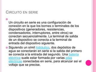 CIRCUITO EN SERIE

Un circuito en serie es una configuración de
conexión en la que los bornes o terminales de los
dispositivos (generadores, resistencias,
condensadores, interruptores, entre otros) se
conectan secuencialmente. La terminal de salida
de un dispositivo se conecta a la terminal de
entrada del dispositivo siguiente.
 Siguiendo un símil hidráulico, dos depósitos de
agua se conectarán en serie si la salida del primero
se conecta a la entrada del segundo. Una batería
eléctrica suele estar formada por varias pilas
eléctricas conectadas en serie, para alcanzar así el
voltaje que se precise.
 