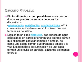 CIRCUITO PARALELO
 El circuito eléctrico en paralelo es una conexión
donde los puertos de entrada de todos los
dispositivos
(generadores, resistencias, condensadores, etc.)
conectados coincidan entre sí, lo mismo que sus
terminales de salida.
 Siguiendo un símil hidráulico, dos tinacos de agua
conectados en paralelo tendrán una entrada común
que alimentará simultáneamente a ambos, así
como una salida común que drenará a ambos a la
vez. Las bombillas de iluminación de una casa
forman un circuito en paralelo, gastando así menos
energía.
 