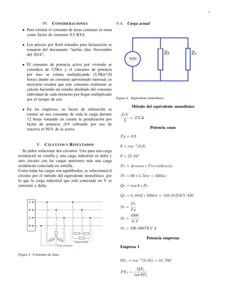 3 
IV. CONSIDERACIONES 
Para estimar el consumo de ´areas comunes se toma 
como factor de consumo 0,5 KVA. 
Los precios por Kwh tomados para facturaci´on se 
tomaron del documento “tarifas chec Noviembre 
del 2014”. 
El consumo de potencia activa por vivienda se 
considera de 5,5Kw y el consumo de potencia 
por mes se estima multiplicando (5,5Kw*24 
horas) dando un consumo aproximado mensual, es 
necesario resaltar que este consumo realmente se 
calcula haciendo un estudio detallado del consumo 
individual de cada elemento por hogar multiplicado 
por el tiempo de uso. 
En las empresas, su factor de utilizaci´on se 
estim´o un uso constante de toda la carga durante 
12 horas tomando en cuenta la penalizaci´on por 
factor de potencia ¡0,9 cobrando por uso de 
reactiva el 50% de la activa 
V. C´A 
LCULOS Y RESULTADOS 
Se piden solucionar dos circuitos: Uno para una carga 
residencial en estrella y una carga industrial en delta y 
otro circuito con las cargas anteriores m´as una carga 
residencial conectada en estrella. 
Como todas las cargas son equilibradas, se solucionar´a el 
circuito por el m´etodo del equivalente monof´asico, por 
lo que la carga industrial que est´a conectada en Y se 
convierte a delta. 
Figura 3. Corrientes de linea 
V-A. Carga actual 
Figura 4. Equivalente monof´asico 
M´etodo del equivalente monof´asico 
ZeY 
3 
= ZE 
Potencia casas 
Fp = 0;9 
 = cos1(0;9) 
 = 25; 84 
Pc = #casas  Pxresidencia 
Pc = 60  5; 5kw = 330kw 
Qc = tan   Pc 
Qc = 0; 4842  330kw = 159; 8125KV ARi 
Sc = 
Pc 
Fp 
Sc = 
330k 
0; 9 
Sc = 336; 6667KV A 
Potencia empresas 
Empresa 1 
E1 = cos1(0; 85) = 31; 790 
PE1 = 
QE1 
tan E1 
 