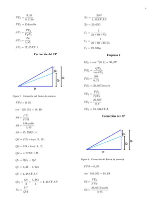 4 
PE1 = 
9; 3k 
0; 6198 
PE1 = 15kwatts 
SE1 = 
PE1 
FpE1 
SE1 = 
15k 
0; 85 
SE1 = 17; 65KV A 
Correcci´on del FP 
Figura 5. Correcci´on del Factor de potencia 
FPd = 0; 95 
cos 1(0; 95) = 18; 19 
Sd = 
PE1 
FPd 
Sd = 
15kwatts 
0; 95 
Sd = 15; 79KV A 
Qd = PE1  tan(18; 19) 
Qd = 15k  tan(18; 19) 
Qd = 4; 92KV AR 
Qc = QE1  Qd 
Qc = 9; 3k  4; 92k 
Qc = 4; 38KV AR 
Qc1 = 
Qc 
3 
= 
4; 38k 
3 
= 1; 46KV AR 
Xc = 
V 2 
Qc1 
Xc = 
2082 
1; 46KV AR 
Xc = 29; 63
 
C1 = 
1 
2  60  Xc 
C1 = 
1 
2  60  29; 63 
C1 = 89; 523 
Empresa 2 
E2 = cos1(0; 8) = 36; 87 
PE2 = 
QE2 
tan E2 
PE2 = 
20k 
0; 75 
PE2 = 26; 667kwatts 
SE2 = 
PE2 
FpE2 
SE2 = 
26; 667 
0; 8 
SE2 = 33; 334KV A 
Correcci´on del FP 
Figura 6. Correcci´on del Factor de potencia 
FPd = 0; 95 
cos 1(0; 95) = 18; 19 
Sd = 
PE2 
FPd 
Sd = 
26; 667kwatts 
0; 95 
 