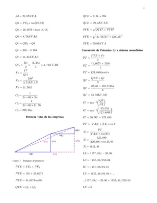 5 
Sd = 28; 07KV A 
Qd = PE2  tan(18; 19) 
Qd = 26; 667k  tan(18; 19) 
Qd = 8; 76KV AR 
Qc = QE2  Qd 
Qc = 20k  8; 76k 
Qc = 11; 24KV AR 
Qc2 = 
Qc 
3 
= 
11; 24k 
3 
= 3; 74KV AR 
Xc = 
V 2 
Qc1 
Xc = 
2082 
3; 74KV AR 
Xc = 11; 56
 
C2 = 
1 
2  60  Xc 
C2 = 
1 
2  60  11; 56 
C2 = 229; 46 
Potencia Total de las empresas 
Figura 7. Tri´angulo de potencias 
PTE = PE1 + PE2 
PTE = 15k + 26; 667k 
PTE = 41; 667kwatts 
QTE = Q1 + Q2 
QTE = 9; 3k + 20k 
QTE = 29; 3KV AR 
STE = 
p 
QTE2 + PTE2 
STE = 
q 
(41; 667k)2 + (29; 3k)2 
STE = 50;94KV A 
Conversi´on de Potencias 3 a sistema monof´asico 
PT = 
PTE + Pc 
3 
PT = 
41; 667k + 330k 
3 
PT = 123; 889kwatts 
QT = 
QTE + Qc 
3 
QT = 
29; 3k + 159; 8125k 
3 
QT = 63; 03KV AR 
T = tan1 
 
QT 
PT 
 
T = tan1 
 
63; 03k 
123; 889k 
 
T = 26; 96 = 123; 889 
PT = jV ANj  jIAj  cos  
jIj = 
PT 
jV ANj  cos(1) 
jIj = 
123; 889 
j120; 08j  cos 26; 96 
jIj = 1157; 49 
IA = 1157; 49  26; 96 
IB = 1157; 49213; 04 
IC = 1157; 4994; 04 
IN = 1157; 4994; 04 + ::: 
::;1157; 49  26; 96 + 1157; 49213; 04 
IN = 0 
 