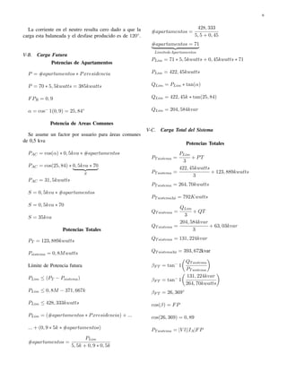 6 
La corriente en el neutro resulta cero dado a que la 
carga esta balaneada y el desfase producido es de 120. 
V-B. Carga Futura 
Potencias de Apartamentos 
P = #apartamentos  Pxresidencia 
P = 70  5; 5kwatts = 385kwatts 
FPR = 0; 9 
 = cos 1(0; 9) = 25; 84 
Potencia de Areas Comunes 
Se asume un factor por usuario para ´areas comunes 
de 0,5 kva 
PAC = cos()  0; 5kva  #apartamentos 
PAC = cos(25; 84)  |0; 5kv{za  70} 
S 
PAC = 31; 5kwatts 
S = 0; 5kva  #apartamentos 
S = 0; 5kva  70 
S = 35kva 
Potencias Totales 
PT = 123; 889kwatts 
Psistema = 0; 8Mwatts 
L´ımite de Potencia futura 
PLim  (PT  Psistema) 
PLim  0; 8M  371; 667k 
PLim  428; 333kwatts 
PLim = (#apartamentos  Pxresidencia) + ::: 
::: + (0; 9  5k  #apartamentos) 
#apartamentos = 
PLim 
5; 5k + 0; 9  0; 5k 
#apartamentos = 
428; 333 
5; 5 + 0; 45 
|#apartam{ezntos = 71} 
LimitedeApartamentos 
PLim = 71  5; 5kwatts + 0; 45kwatts  71 
PLim = 422; 45kwatts 
QLim = PLim  tan() 
QLim = 422; 45k  tan(25; 84) 
QLim = 204; 584kvar 
V-C. Carga Total del Sistema 
Potencias Totales 
PTsistema = 
PLim 
3 
+ PT 
PTsistema = 
422; 45kwatts 
3 
+ 123; 889kwatts 
PTsistema = 264; 70kwatts 
PTsistema3 = 792Kwatts 
QTsistema = 
QLim 
3 
+ QT 
QTsistema = 
204; 584kvar 
3 
+ 63; 03kvar 
QTsistema = 131; 224kvar 
QTsistema3 = 393; 672kvar 
 