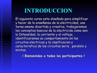 El siguiente curso esta diseñado para simplificar y hacer de la enseñanza de la electricidad, una tarea amena divertida y creativa, trabajaremos los conceptos basicos de la electricida como son: la Intensidad, la corriente y el voltaje, identificaremos su comportamiento en los circuitos electricos y la clasificacion y caracteristica de los circuitos serie , paralelo y mixtos. ¡ Bienvenidos a todos los participantes ! INTRODUCCION 