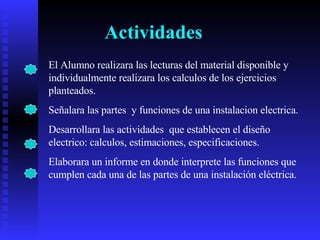 Actividades El Alumno realizara las lecturas del material disponible y individualmente realizara los calculos de los ejercicios planteados. Señalara las partes  y funciones de una instalacion electrica. Desarrollara las actividades  que establecen el diseño electrico: calculos, estimaciones, especificaciones. Elaborara un informe en donde interprete las funciones que cumplen cada una de las partes de una instalación eléctrica.  