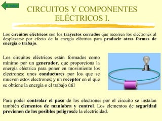 CIRCUITOS Y COMPONENTES ELÉCTRICOS I. Los  circuitos eléctricos  son los  trayectos cerrados  que recorren los electrones al desplazarse por efecto de la energía eléctrica para  producir otras formas de energía o trabajo . Al  índice Los circuitos eléctricos están formados como mínimo por un  generador , que proporciona la energía eléctrica para poner en movimiento los electrones; unos  conductores  por los que se mueven estos electrones; y un  receptor  en el que se obtiene la energía o el trabajo útil   Para poder  controlar el paso  de los electrones por el circuito se instalan también  elementos de maniobra y control . Los elementos de  seguridad   previenen de los posibles peligros  de la electricidad. 