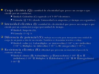 Carga eléctrica (Q):  cantidad de electricidad que posee un cuerpo o que circula por un conductor. Unidad: Culombio (C) equivale a 6´3·10 18  electrones. Fórmula:  Q = I·t   (donde I intensidad en amperios y t tiempo en segundos). Intensidad eléctrica (I):  cantidad de electricidad que posee un cuerpo o que circula por un conductor (carga) por unidad de tiempo. Unidad: Amperio (A). Fórmula: I = Q / t Diferencia de potencial (V):  trabajo necesario para transportar una unidad de carga de un punto a otro de un circuito. También se denomina tensión o voltaje. Unidad: voltio (v). Submúltiplos:  µv (microvoltio) 1·10 -6  v; mv (milivoltio) 1·10 -3  v; Múltiplos: kv (kilovoltio) 1·10  3  v; Mv (megavoltio) 1·10  6  v. Resistencia eléctrica (R):  dificultad que presenta un material al paso de la corriente eléctrica. Unidad: ohmio ( Ω ). Submúltiplos:  µ  Ω  (microohmio)  1·10 -6   Ω ; m  Ω  (miliohmio)  1·10 -3  Ω . Múltiplos: k  Ω  (kiloohmio)  1·10  3  Ω ; M  Ω  (megaohmio) 1·10  6  Ω . 