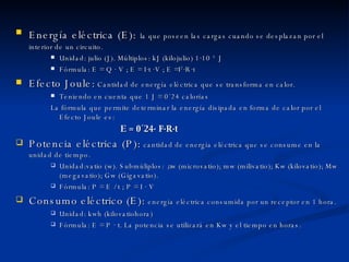 Energía eléctrica (E):   la que poseen las cargas cuando se desplazan por el interior de un circuito. Unidad: julio (J). Múltiplos: kJ (kilojulio)  1·10  3  J Fórmula: E = Q · V ; E = I·t ·V ; E =I 2 ·R·t  Efecto Joule:   Cantidad de energía eléctrica que se transforma en calor. Teniendo en cuenta que 1 J = 0´24 calorías La fórmula que permite determinar la energía disipada en forma de calor por el  Efecto Joule es: E = 0´24· I 2 ·R·t Potencia eléctrica (P):   cantidad de energía eléctrica que se consume en la unidad de tiempo. Unidad:vatio (w). Submúliplos:  μ w (microvatio); mw (milivatio); Kw (kilovatio); Mw (megavatio); Gw (Gigavatio). Fórmula: P = E / t ; P = I · V Consumo eléctrico (E):  energía eléctrica consumida por un receptor en 1 hora. Unidad: kwh (kilovatiohora) Fórmula: E = P · t. La potencia se utilizará en Kw y el tiempo en horas. 