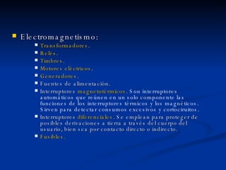 Electromagnetismo: Transformadores . Relés . Timbres . Motores eléctricos . Generadores . Fuentes de alimentación. Interruptores  magnetotérmicos .  Son interruptores automáticos que reúnen en un solo componente las funciones de los interruptores térmicos y los magnéticos. Sirven para detectar consumos excesivos y cortociruitos. Interruptores  diferenciales . Se emplean para proteger de posibles derivaciones a tierra a través del cuerpo del usuario, bien sea por contacto directo o indirecto. Fusibles. 
