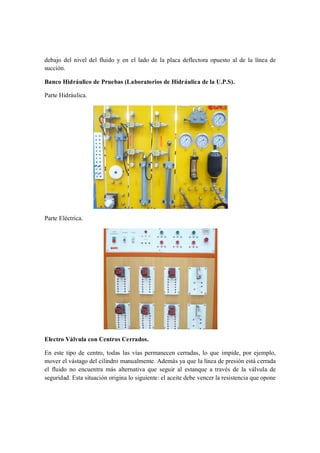 debajo del nivel del fluido y en el lado de la placa deflectora opuesto al de la línea de
succión.

Banco Hidráulico de Pruebas (Laboratorios de Hidráulica de la U.P.S).

Parte Hidráulica.




Parte Eléctrica.




Electro Válvula con Centros Cerrados.

En este tipo de centro, todas las vías permanecen cerradas, lo que impide, por ejemplo,
mover el vástago del cilindro manualmente. Además ya que la línea de presión está cerrada
el fluido no encuentra más alternativa que seguir al estanque a través de la válvula de
seguridad. Esta situación origina lo siguiente: el aceite debe vencer la resistencia que opone
 