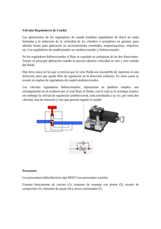 Válvulas Reguladoras de Caudal

Las aplicaciones de los reguladores de caudal (también reguladores de flujo) no están
limitadas a la reducción de la velocidad de los cilindros o actuadores en general, pues
además tienen gran aplicación en accionamientos retardados, temporizaciones, impulsos,
etc. Los reguladores de caudal pueden ser unidireccionales y bidireccionales.

En los reguladores bidireccionales el flujo es regulado en cualquiera de las dos direcciones.
Tienen su principal aplicación cuando se precisa idéntica velocidad en uno y otro sentido
del fluido.

Hay otros casos en los que se precisa que la vena fluida sea susceptible de regularse en una
dirección, pero que quede libre de regulación en la dirección contraria. En estos casos se
recurre al empleo de reguladores de caudal unidireccionales.

Las válvulas reguladoras bidireccionales, representan en palabras simples, una
estrangulación en el conducto por el cual fluye el fluido, con lo cual se le restringe el paso,
sin embargo la válvula de regulación unidireccional, está constituida a su vez, por otras dos
válvulas; una de retención y otra que permite regular el caudal.




Presostato.

Los presostatos hidroeléctricos tipo HED 5 son presostatos a pistón.

Constan básicamente de carcasa (1), conjunto de montaje con pistón (2), resorte de
compresión (3), elemento de ajuste (4) y micro conmutador (5).
 