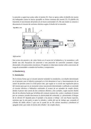 La presión a supervisar actúa sobre el pistón (2). Este se apoya sobre el platillo de resorte
(6) trabajando contra la fuerza ajustable en forma continua del resorte (3). El platillo (6)
transmite el movimiento del pistón (2) al micro conmutador (5). De este modo se conecta o
desconecta el circuito de corriente eléctrica según el diseño de la conexión.




Aplicación:

Son avisos de presión y de valor límite en el sector de la hidráulica y la neumática y allí
donde una alta frecuencia de conexión o una precisión de conexión constante exigen
demasiado a los presostatos mecánicos. El aparato es ideal para montar sobre conexiones de
carga de acumulador o mandos de bombas y compresores.

4.-Simulacion:ir

5.- Instalación:

De la misma forma que el circuito anterior teniendo la simulación y un diseño determinado
en el presente caso el objetivo principal es el de demostrar el uso y funcionamiento de un
sensor de presión como es el del presos tato, que según se ve existe una regulación previa
del mismo para que en un momento cense una presión determinada o calibrada se enciende
el circuito eléctrico e hidráulico realizando el avance de un actuador de simple efecto,
donde el presos tato consta de dos contactos abiertos y dos cerrados, según nuestro diseño
dos de los abiertos harán que la bobina del contacto numero dos actúe y mediante el mismo
por un contacto cerrado desconecta la electricidad del solenoide y1, permitiendo el bloque
de la válvula 4/3 dejando para el ejemplo a las piezas a trabajo con una buena sujeción,
mientras que la otra parte es para la entrada y salida del eje de trabajo que comanda el
cilindro de doble efecto 2 que con la ayuda de un fin carrera mecánico contribuirá al
apagado total y por ende al retorno del cilindro 1 de simple efecto.
 