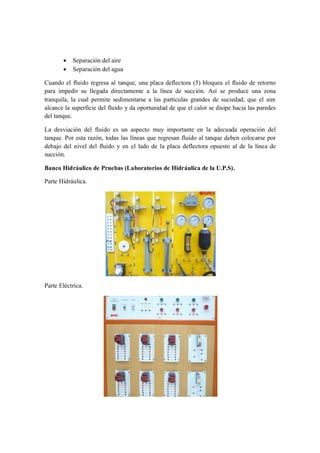 ·   Separación del aire
       ·   Separación del agua

Cuando el fluido regresa al tanque, una placa deflectora (5) bloquea el fluido de retorno
para impedir su llegada directamente a la línea de succión. Así se produce una zona
tranquila, la cual permite sedimentarse a las partículas grandes de suciedad, que el aire
alcance la superficie del fluido y da oportunidad de que el calor se disipe hacia las paredes
del tanque.

La desviación del fluido es un aspecto muy importante en la adecuada operación del
tanque. Por esta razón, todas las líneas que regresan fluido al tanque deben colocarse por
debajo del nivel del fluido y en el lado de la placa deflectora opuesto al de la línea de
succión.

Banco Hidráulico de Pruebas (Laboratorios de Hidráulica de la U.P.S).

Parte Hidráulica.




Parte Eléctrica.
 