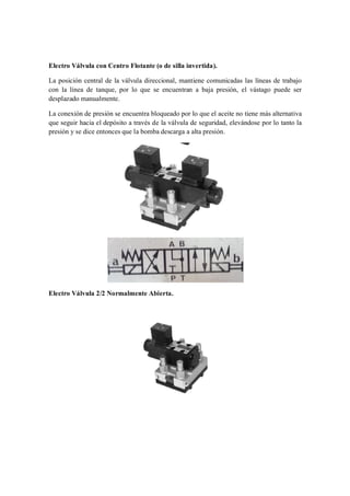 Electro Válvula con Centro Flotante (o de silla invertida).

La posición central de la válvula direccional, mantiene comunicadas las líneas de trabajo
con la línea de tanque, por lo que se encuentran a baja presión, el vástago puede ser
desplazado manualmente.

La conexión de presión se encuentra bloqueado por lo que el aceite no tiene más alternativa
que seguir hacia el depósito a través de la válvula de seguridad, elevándose por lo tanto la
presión y se dice entonces que la bomba descarga a alta presión.




Electro Válvula 2/2 Normalmente Abierta.
 