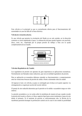 Esta válvula es la principal ya que es normalmente abierta para el funcionamiento del
acumulador en caso de falla de la línea eléctrica.

Válvula de retención (check).

Es una válvula que permite la circulación del fluido en un solo sentido, en la dirección
contraria se cierra impidiendo el paso. La obturación del paso puede lograrse con una bola,
disco, cono, etc., impulsada por la propia presión de trabajo o bien con la ayuda
complementaria de un muelle.




Válvulas Reguladoras de Caudal.

Los reguladores de presión son aparatos de gran importancia en aplicaciones neumáticas.
Normalmente son llamados mano reductores, que son en realidad reguladores de presión.

Para su aplicación en neumática debemos entender su funcionamiento y comportamiento
ante las variaciones bruscas de presión de salida o frente a demandas altas de caudal.

Al ingresar el aire a la válvula, su paso es restringido por el disco en la parte superior. La
estrangulación se regula por acción del resorte inferior.

El pasaje de aire reducido determina que la presión en la salida o secundario tenga un valor
inferior.

La presión secundaria a su vez actúa sobre la membrana de manera tal que cuando excede
la presión del resorte se flecta y el disco superior baja hasta cerrar totalmente el paso de aire
desde el primario. Si el aumento de presión es suficientemente alto, la flexión de la
membrana permitirá destapar la perforación central con lo cual el aire tendrá la posibilidad
 