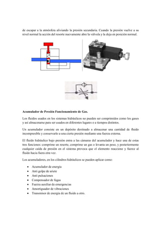 de escapar a la atmósfera aliviando la presión secundaria. Cuando la presión vuelve a su
nivel normal la acción del resorte nuevamente abre la válvula y la deja en posición normal.




Acumulador de Presión Funcionamiento de Gas.

Los fluidos usados en los sistemas hidráulicos no pueden ser comprimidos como los gases
y así almacenarse para ser usados en diferentes lugares o a tiempos distintos.

Un acumulador consiste en un depósito destinado a almacenar una cantidad de fluido
incompresible y conservarlo a una cierta presión mediante una fuerza externa.

El fluido hidráulico bajo presión entra a las cámaras del acumulador y hace una de estas
tres funciones: comprime un resorte, comprime un gas o levanta un peso, y posteriormente
cualquier caída de presión en el sistema provoca que el elemento reaccione y fuerce al
fluido hacia fuera otra vez.

Los acumuladores, en los cilindros hidráulicos se pueden aplicar como:

   ·   Acumulador de energía
   ·   Anti golpe de ariete
   ·   Anti pulsaciones
   ·   Compensador de fugas
   ·   Fuerza auxiliar de emergencias
   ·   Amortiguador de vibraciones
   ·   Transmisor de energía de un fluido a otro.
 
