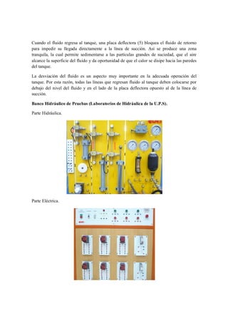 Cuando el fluido regresa al tanque, una placa deflectora (5) bloquea el fluido de retorno
para impedir su llegada directamente a la línea de succión. Así se produce una zona
tranquila, la cual permite sedimentarse a las partículas grandes de suciedad, que el aire
alcance la superficie del fluido y da oportunidad de que el calor se disipe hacia las paredes
del tanque.

La desviación del fluido es un aspecto muy importante en la adecuada operación del
tanque. Por esta razón, todas las líneas que regresan fluido al tanque deben colocarse por
debajo del nivel del fluido y en el lado de la placa deflectora opuesto al de la línea de
succión.

Banco Hidráulico de Pruebas (Laboratorios de Hidráulica de la U.P.S).

Parte Hidráulica.




Parte Eléctrica.
 