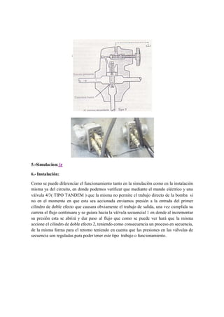 5.-Simulacion: ir

6.- Instalación:

Como se puede diferenciar el funcionamiento tanto en la simulación como en la instalación
misma ya del circuito, en donde podemos verificar que mediante el mando eléctrico y una
válvula 4/3( TIPO TANDEM ) que la misma no permite el trabajo directo de la bomba si
no en el momento en que esta sea accionada enviamos presión a la entrada del primer
cilindro de doble efecto que causara obviamente el trabajo de salida, una vez cumplida su
carrera el flujo continuara y se guiara hacia la válvula secuencial 1 en donde al incrementar
su presión esta se abrirá y dar paso al flujo que como se puede ver hará que la misma
accione el cilindro de doble efecto 2, teniendo como consecuencia un proceso en secuencia,
de la misma forma para el retorno teniendo en cuenta que las presiones en las válvulas de
secuencia son reguladas para poder tener este tipo trabajo o funcionamiento.
 