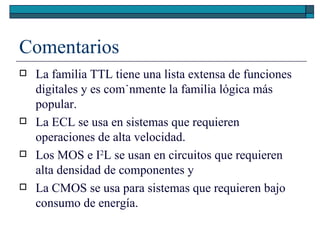 Comentarios La familia TTL tiene una lista extensa de funciones digitales y es comúnmente la familia lógica más popular.  La ECL se usa en sistemas que requieren operaciones de alta velocidad.  Los MOS e I 2 L se usan en circuitos que requieren alta densidad de componentes y  La CMOS se usa para sistemas que requieren bajo consumo de energía. 