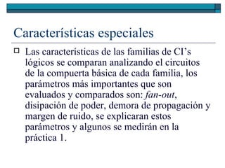 Características especiales Las características de las familias de CI’s lógicos se comparan analizando el circuitos de la compuerta básica de cada familia, los parámetros más importantes que son evaluados y comparados son:  fan-out , disipación de poder, demora de propagación y margen de ruido, se explicaran estos parámetros y algunos se medirán en la práctica 1. 