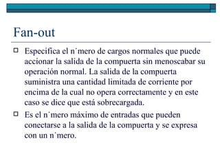 Fan-out Especifica el número de cargos normales que puede accionar la salida de la compuerta sin menoscabar su operación normal. La salida de la compuerta suministra una cantidad limitada de corriente por encima de la cual no opera correctamente y en este caso se dice que está sobrecargada. Es el número máximo de entradas que pueden conectarse a la salida de la compuerta y se expresa con un número. 