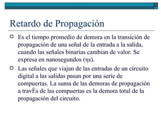 Retardo de Propagación Es el tiempo promedio de demora en la transición de propagación de una señal de la entrada a la salida, cuando las señales binarias cambian de valor. Se expresa en nanosegundos ( η s). Las señales que viajan de las entradas de un circuito digital a las salidas pasan por una serie de compuertas. La suma de las demoras de propagación a través de las compuertas es la demora total de la propagación del circuito. 