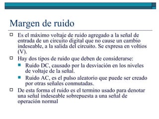 Margen de ruido Es el máximo voltaje de ruido agregado a la señal de entrada de un circuito digital que no cause un cambio indeseable, a la salida del circuito. Se expresa en voltios (V). Hay dos tipos de ruido que deben de considerarse: Ruido DC, causado por la desviación en los niveles de voltaje de la señal. Ruido AC, es el pulso aleatorio que puede ser creado por otras señales conmutadas. De esta forma el ruido es el termino usado para denotar una señal indeseable sobrepuesta a una señal de operación normal  