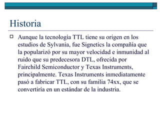Historia Aunque la tecnología TTL tiene su origen en los estudios de Sylvania, fue Signetics la compañía que la popularizó por su mayor velocidad e inmunidad al ruido que su predecesora DTL, ofrecida por Fairchild Semiconductor y Texas Instruments, principalmente. Texas Instruments inmediatamente pasó a fabricar TTL, con su familia 74xx, que se convertiría en un estándar de la industria. 