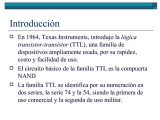Introducción En 1964, Texas Instruments, introdujo la  lógica transistor-transistor  (TTL), una familia de dispositivos ampliamente usada, por su rapidez, costo y facilidad de uso. El circuito básico de la familia TTL es la compuerta NAND La familia TTL se identifica por su numeración en dos series, la serie 74 y la 54, siendo la primera de uso comercial y la segunda de uso militar. 