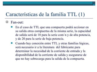 Características de la familia TTL (1) Fan-out: En el caso de TTL que una compuerta podrá accionar en su salida otras compuertas de la misma serie, la capacidad de salida será de 10 para la serie común y de alta potencia, y de 20 para la serie de baja potencia. Cuando hay conexión entre TTL y otras familias lógicas, será necesario ir a la literatura  del fabricante para determinar la necesidad de la corriente de entrada y la disponibilidad de la corriente de salida y asegurarse de que no hay sobrecarga para la salida de la compuerta. 
