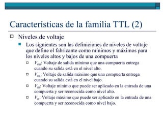 Características de la familia TTL (2) Niveles de voltaje Los siguientes son las definiciones de niveles de voltaje que define el fabricante como mínimos y máximos para los niveles altos y bajos de una compuerta V OH : Voltaje de salida mínimo que una compuerta entrega cuando su salida está en el nivel alto. V OL : Voltaje de salida máximo que una compuerta entrega cuando su salida está en el nivel bajo. V IH : Voltaje mínimo que puede ser aplicado en la entrada de una compuerta y ser reconocida como nivel alto. V IL : Voltaje máximo que puede ser aplicado en la entrada de una compuerta y ser reconocida como nivel bajo. 
