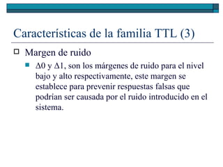 Características de la familia TTL (3) Margen de ruido Δ 0 y  Δ 1, son los márgenes de ruido para el nivel bajo y alto respectivamente, este margen se establece para prevenir respuestas falsas que podrían ser causada por el ruido introducido en el sistema. 