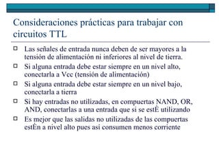 Consideraciones prácticas para trabajar con circuitos TTL Las señales de entrada nunca deben de ser mayores a la tensión de alimentación ni inferiores al nivel de tierra. Si alguna entrada debe estar siempre en un nivel alto, conectarla a Vcc (tensión de alimentación) Si alguna entrada debe estar siempre en un nivel bajo, conectarla a tierra Si hay entradas no utilizadas, en compuertas NAND, OR, AND, conectarlas a una entrada que si se esté utilizando Es mejor que las salidas no utilizadas de las compuertas estén a nivel alto pues así consumen menos corriente 