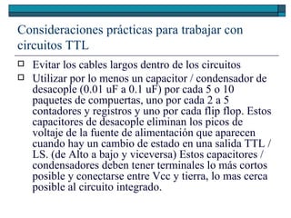 Consideraciones prácticas para trabajar con circuitos TTL Evitar los cables largos dentro de los circuitos Utilizar por lo menos un capacitor / condensador de desacople (0.01 uF a 0.1 uF) por cada 5 o 10 paquetes de compuertas, uno por cada 2 a 5 contadores y registros y uno por cada flip flop. Estos capacitores de desacople eliminan los picos de voltaje de la fuente de alimentación que aparecen cuando hay un cambio de estado en una salida TTL / LS. (de Alto a bajo y viceversa) Estos capacitores / condensadores deben tener terminales lo más cortos posible y conectarse entre Vcc y tierra, lo mas cerca posible al circuito integrado.  