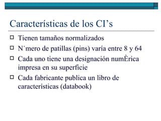 Características de los CI’s Tienen tamaños normalizados Número de patillas (pins) varía entre 8 y 64 Cada uno tiene una designación numérica impresa en su superficie Cada fabricante publica un libro de características (databook) 