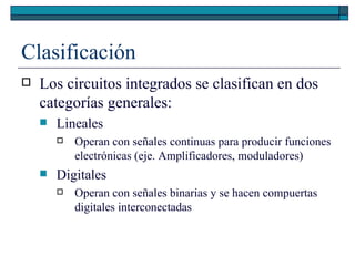 Clasificación Los circuitos integrados se clasifican en dos categorías generales: Lineales Operan con señales continuas para producir funciones electrónicas (eje. Amplificadores, moduladores) Digitales Operan con señales binarias y se hacen compuertas digitales interconectadas 