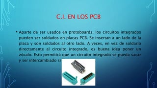 C.I. EN LOS PCB
• Aparte de ser usados en protoboards, los circuitos integrados
pueden ser soldados en placas PCB. Se insertan a un lado de la
placa y son soldados al otro lado. A veces, en vez de soldarlo
directamente al circuito integrado, es buena idea poner un
zócalo. Esto permitirá que un circuito integrado se pueda sacar
y ser intercambiado si llega a quemarse.
 